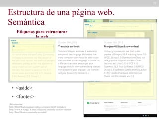 27

Estructura de una página web.
Semántica
header
main

Etiquetas para estructurar
la web

h1

nav

h2

div “slider”

article
header

●h1

<header>

●

<main>

●

<section>

article

<nav>

●

section “definitions”

●

<article>

●

<aside>

●

<footer>

Advertencias:
http://html5doctor.com/avoiding-common-html5-mistakes/
http://www.w3.org/TR/html5/sections.html#the-section-element
http://html5doctor.com/aside-revisited/

aside
section “news”

article

article

 
