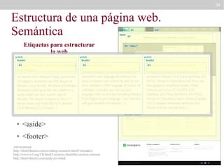28

Estructura de una página web.
Semántica
header
main

Etiquetas para estructurar
la web
article
header

●h1

<header>

●

h2

div “slider”

article
header

h1

h1

<section>

section “definitions”

article

<nav>

●

●

<article>

●

<aside>

●

nav

article
header

<main>

●

h1

<footer>

Advertencias:
http://html5doctor.com/avoiding-common-html5-mistakes/
http://www.w3.org/TR/html5/sections.html#the-section-element
http://html5doctor.com/aside-revisited/

aside
section “news”

article

article

 