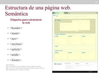 29

Estructura de una página web.
Semántica
header
main

Etiquetas para estructurar
la web
●

<main>

nav

h2

div “slider”

<header>

●

h1

●

<nav>

●

<section>

●

<article>

●

<aside>

●

<footer>

Advertencias:
http://html5doctor.com/avoiding-common-html5-mistakes/
http://www.w3.org/TR/html5/sections.html#the-section-element
http://html5doctor.com/aside-revisited/

section “definitions”
article

article

article

article

article

aside
section “news”
article

 
