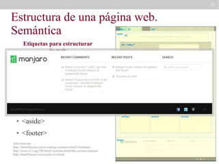 31

Estructura de una página web.
Semántica
header
main

Etiquetas para estructurar
la web
●

nav

h2

div “slider”

<header>

●

h1

<main>

●

<nav>

●

article

section “definitions”
article

<section>

●

<article>

●

<aside>

●

aside
section “news”
article

<footer>
footer

Advertencias:
http://html5doctor.com/avoiding-common-html5-mistakes/
http://www.w3.org/TR/html5/sections.html#the-section-element
http://html5doctor.com/aside-revisited/

article

article

article

 