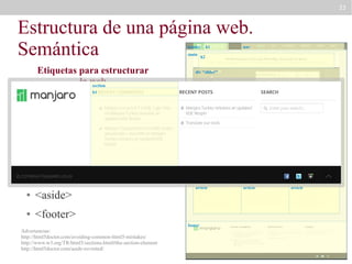 33

Estructura de una página web.
Semántica
header
main

Etiquetas para estructurar
la web
section
●

<header>

●

h1

nav

h2

div “slider”

h1

<main>

●

<nav>

●

article

section “definitions”
article

<section>

●

<article>

●

<aside>

●

aside
section “news”
article

<footer>
footer

Advertencias:
http://html5doctor.com/avoiding-common-html5-mistakes/
http://www.w3.org/TR/html5/sections.html#the-section-element
http://html5doctor.com/aside-revisited/

article

article

article

 