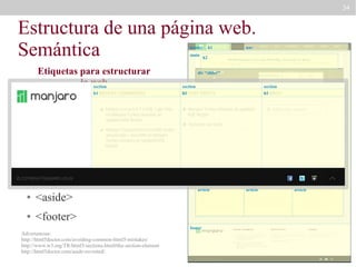 34

Estructura de una página web.
Semántica
header
main

Etiquetas para estructurar
la web
section
●

<header>

●

h1

h1

nav

h2

div “slider”
section
h1

section
h1

<main>

●

<nav>

●

article

section “definitions”
article

<section>

●

<article>

●

<aside>

●

aside
section “news”
article

<footer>
footer

Advertencias:
http://html5doctor.com/avoiding-common-html5-mistakes/
http://www.w3.org/TR/html5/sections.html#the-section-element
http://html5doctor.com/aside-revisited/

article

article

article

 