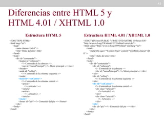 43

Diferencias entre HTML 5 y
HTML 4.01 / XHTML 1.0
Estructura HTML 5
<!DOCTYPE HTML>
<html lang="es">
<head>
<meta charset="utf-8" />
<title>Título del sitio</title>
</head>
<body>
<div id="contenedor">
<header id="cabecera">
<!-- Contenido de la cabecera -->
<nav id="menuPrincipal"><!-- Menú principal --></nav>
</header>
<aside id="colIzq">
<!-- Contenido de la columna izquierda -->
</aside>
<main id="colCentro">
<!-- Contenido de la columna central -->
<article>
<!-- Artículo 1 -->
</article>
<article>
<!-- Artículo 2 -->
</article>
</main>
<footer id="pie"><!-- Contenido del pie --></footer>
</div>
</body>
</html>

Estructura HTML 4.01 / XHTML 1.0
<!DOCTYPE html PUBLIC "-//W3C//DTD XHTML 1.0 Strict//EN"
"http://www.w3.org/TR/xhtml1/DTD/xhtml1-strict.dtd">
<html xmlns="http://www.w3.org/1999/xhtml" xml:lang="es">
<head>
<meta http-equiv="Content-Type" content="text/html; charset=utf8" />
<title>Título del sitio</title>
</head>
<body>
<div id="contenedor">
<div id="cabecera">
<!-- Contenido de la cabecera -->
<div id="menuPrincipal"><!-- Menú principal --></div>
</div>
<div id="colIzq">
<!-- Contenido de la columna izquierda -->
</div>
<div id="colCentro">
<!-- Contenido de la columna central -->
<div class="articulo">
<!-- Artículo 1 -->
</div>
<div class="articulo">
<!-- Artículo 2 -->
</div>
</div>
<div id="pie"><!-- Contenido del pie --></div>
</div>
</body>
</html>

 