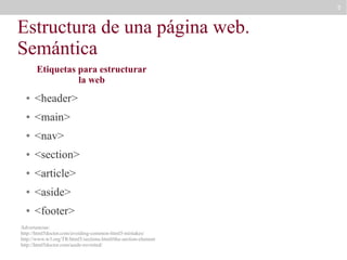 5

Estructura de una página web.
Semántica
Etiquetas para estructurar
la web
●

<header>

●

<main>

●

<nav>

●

<section>

●

<article>

●

<aside>

●

<footer>

Advertencias:
http://html5doctor.com/avoiding-common-html5-mistakes/
http://www.w3.org/TR/html5/sections.html#the-section-element
http://html5doctor.com/aside-revisited/

 