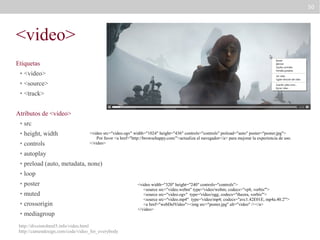 50

<video>
Etiquetas
●

<video>

●

<source>

●

<track>

Atributos de <video>
●

src

●

height, width

●

controls

●

autoplay

●

preload (auto, metadata, none)

●

loop

●

poster

●

muted

●

crossorigin

●

mediagroup

<video src="video.ogv" width="1024" height="436" controls="controls" preload="auto" poster="poster.jpg">
Por favor <a href="http://browsehappy.com/">actualiza el navegador</a> para mejorar la experiencia de uso.
</video>

http://diveintohtml5.info/video.html
http://camendesign.com/code/video_for_everybody

<video width="320" height="240" controls="controls">
<source src="video.webm" type='video/webm; codecs="vp8, vorbis"'>
<source src="video.ogv" type='video/ogg; codecs="theora, vorbis"'>
<source src="video.mp4" type='video/mp4; codecs="avc1.42E01E, mp4a.40.2"'>
<a href="webDelVideo"><img src="poster.jpg" alt="video" /></a>
</video>

 