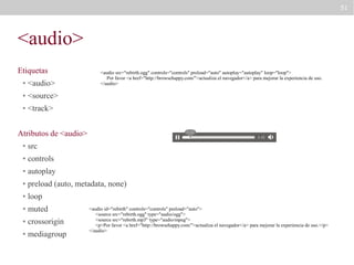 51

<audio>
Etiquetas
●

<audio>

●

<source>

●

<audio src="rebirth.ogg" controls="controls" preload="auto" autoplay="autoplay" loop="loop">
Por favor <a href="http://browsehappy.com/">actualiza el navegador</a> para mejorar la experiencia de uso.
</audio>

<track>

Atributos de <audio>
●

src

●

controls

●

autoplay

●

preload (auto, metadata, none)

●

loop

●

muted

●

crossorigin

●

mediagroup

<audio id="rebirth" controls="controls" preload="auto">
<source src="rebirth.ogg" type="audio/ogg">
<source src="rebirth.mp3" type="audio/mpeg">
<p>Por favor <a href="http://browsehappy.com/">actualiza el navegador</a> para mejorar la experiencia de uso.</p>
</audio>

 