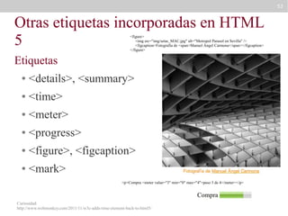 53

Otras etiquetas incorporadas en HTML
5
<figure>
<img src="img/setas_MAC.jpg" alt="Metropol Parasol en Sevilla" />
<figcaption>Fotografía de <span>Manuel Ángel Carmona</span></figcaption>
</figure>

Etiquetas
●

<details>, <summary>

●

<time>

●

<meter>

●

<progress>

●

<figure>, <figcaption>

●

<mark>
<p>Compra <meter value="3" min="0" max="4">paso 3 de 4</meter></p>

Curiosidad:
http://www.webmonkey.com/2011/11/w3c-adds-time-element-back-to-html5/

 