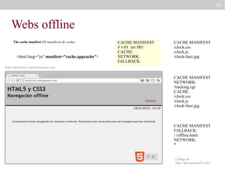 54

Webs offline
The cache manifest (El manifiesto de cache)

<html lang="es" manifest="cache.appcache">

CACHE MANIFEST
# v:01 rev:001
CACHE:
NETWORK:
FALLBACK:

CACHE MANIFEST
/clock.css
/clock.js
/clock-face.jpg

http://html5css3.somosalumnos.com

CACHE MANIFEST
NETWORK:
/tracking.cgi
CACHE:
/clock.css
/clock.js
/clock-face.jpg

CACHE MANIFEST
FALLBACK:
/ /offline.html
NETWORK:
*
Código de
http://diveintohtml5.info/

 