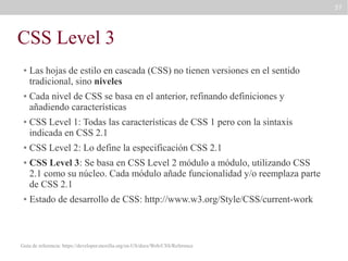 57

CSS Level 3
●

●

●

●
●

●

Las hojas de estilo en cascada (CSS) no tienen versiones en el sentido
tradicional, sino niveles
Cada nivel de CSS se basa en el anterior, refinando definiciones y
añadiendo características
CSS Level 1: Todas las características de CSS 1 pero con la sintaxis
indicada en CSS 2.1
CSS Level 2: Lo define la especificación CSS 2.1
CSS Level 3: Se basa en CSS Level 2 módulo a módulo, utilizando CSS
2.1 como su núcleo. Cada módulo añade funcionalidad y/o reemplaza parte
de CSS 2.1
Estado de desarrollo de CSS: http://www.w3.org/Style/CSS/current-work

Guía de referencia: https://developer.mozilla.org/en-US/docs/Web/CSS/Reference

 
