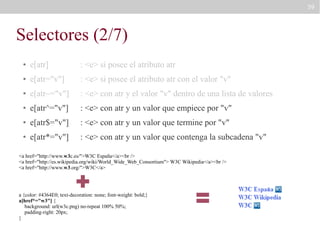 59

Selectores (2/7)
●

e[atr]

: <e> si posee el atributo atr

●

e[atr="v"]

: <e> si posee el atributo atr con el valor "v"

●

e[atr~="v"]

: <e> con atr y el valor "v" dentro de una lista de valores

●

e[atr^="v"]

: <e> con atr y un valor que empiece por "v"

●

e[atr$="v"]

: <e> con atr y un valor que termine por "v"

●

e[atr*="v"]

: <e> con atr y un valor que contenga la subcadena "v"

<a href="http://www.w3c.es/">W3C España</a><br />
<a href="http://es.wikipedia.org/wiki/World_Wide_Web_Consortium"> W3C Wikipedia</a><br />
<a href="http://www.w3.org/">W3C</a>

a {color: #4364E0; text-decoration: none; font-weight: bold;}
a[href*="w3"] {
background: url(w3c.png) no-repeat 100% 50%;
padding-right: 20px;
}

 