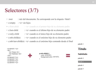 60

Selectores (3/7)
●

:root

: raíz del documento. Se corresponde con la etiqueta <html>

●

e:empty

: <e> sin hijos

●

e:first-child

: <e> cuando es el primer hijo de su elemento padre

●

e:last-child

: <e> cuando es el último hijo de su elemento padre

●

e:only-child

: <e> cuando es el único hijo de su elemento padre

●

e:nth-child(n)

: <e> cuando es el enésimo hijo de su elemento padre

●

e:nth-last-child(n) : <e> cuando es el enésimo hijo contando desde el final

<p>párrafo 1</p>
<div>
<h1>Título</h1>
<h2>Subtítulo</h2>
</div>
<p>párrafo 2</p>
<p>párrafo 3</p>
<p>párrafo 4</p>
<p>párrafo 5</p>

p:nth-child(4) {
color: #E5E5E5;
background-color: #7F7F7F;
}

 