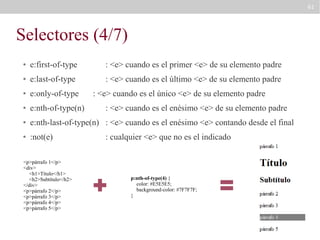 61

Selectores (4/7)
●

e:first-of-type

: <e> cuando es el primer <e> de su elemento padre

●

e:last-of-type

: <e> cuando es el último <e> de su elemento padre

●

e:only-of-type

●

e:nth-of-type(n)

●

e:nth-last-of-type(n) : <e> cuando es el enésimo <e> contando desde el final

●

:not(e)

<p>párrafo 1</p>
<div>
<h1>Título</h1>
<h2>Subtítulo</h2>
</div>
<p>párrafo 2</p>
<p>párrafo 3</p>
<p>párrafo 4</p>
<p>párrafo 5</p>

: <e> cuando es el único <e> de su elemento padre
: <e> cuando es el enésimo <e> de su elemento padre
: cualquier <e> que no es el indicado

p:nth-of-type(4) {
color: #E5E5E5;
background-color: #7F7F7F;
}

 