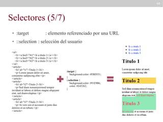 68

Selectores (5/7)
●

:target

: elemento referenciado por una URL

●

::selection : selección del usuario

<ul>
<li><a href="#t1">Ir a título 1</a></li>
<li><a href="#t2">Ir a título 2</a></li>
<li><a href="#t3">Ir a título 3</a></li>
</ul>
<article>
<h1 id="t1">Título 1</h1>
<p>Lorem ipsum dolor sit amet,
consetetur sadipscing elitr.</p>
</article>
<article>
<h1 id="t2">Título 2</h1>
<p>Sed diam nonumyeirmod tempor
invidunt ut labore et dolore magna aliquyam
erat, sed diamvoluptua.</p>
</article>
<article>
<h1 id="t3">Título 3</h1>
<p>At vero eos et accusam et justo duo
dolores et ea rebum.</p>
</article>

:target {
background-color: #FBD551;
}
::selection {
background-color: #91E9B6;
color: #E45262;
}

 