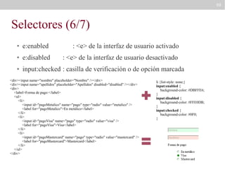 69

Selectores (6/7)
●

e:enabled

: <e> de la interfaz de usuario activado

●

e:disabled

: <e> de la interfaz de usuario desactivado

●

input:checked : casilla de verificación o de opción marcada

<div><input name="nombre" placeholder="Nombre" /></div>
<div><input name="apellidos" placeholder="Apellidos" disabled="disabled" /></div>
<div>
<label>Forma de pago:</label>
<ul>
<li>
<input id="pagoMetalico" name="pago" type="radio" value="metalico" />
<label for="pagoMetalico">En metálico</label>
</li>
<li>
<input id="pagoVisa" name="pago" type="radio" value="visa" />
<label for="pagoVisa">Visa</label>
</li>
<li>
<input id="pagoMastercard" name="pago" type="radio" value="mastercard" />
<label for="pagoMastercard">Mastercard</label>
</li>
</ul>
</div>

li {list-style: none;}
input:enabled {
background-color: #DBFFE6;
}
input:disabled {
background-color: #FFE0DB;
}
input:checked {
background-color: #0F0;
}

 