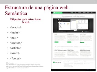 7

Estructura de una página web.
Semántica
Etiquetas para estructurar
la web
●

<header>

●

<main>

●

<nav>

●

<section>

●

<article>

●

<aside>

●

<footer>

Advertencias:
http://html5doctor.com/avoiding-common-html5-mistakes/
http://www.w3.org/TR/html5/sections.html#the-section-element
http://html5doctor.com/aside-revisited/

 