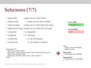 70

Selectores (7/7)
●

input:valid

: campo con un valor válido

●

input:invalid

: campo con un valor inválido

●

input:in-range

: campo con un valor dentro de rango

●

input:out-of-range: campo con un valor fuera de rango

●

e:required

: <e> requerida

●

e:optional

: <e> opcional

●

e:read-only

: <e> de sólo lectura

●

e:read-write

: <e> de lectura y escritura

<form action="#">
<label>correo válido:</label>
<input name="correoVal" type="email" value="usuario@servidor.com" />
<label>correo inválido:</label>
<input name="correoInv" type="email" value="usuario" />
</form>

http://www.w3.org/TR/css3-ui/#new-user-interface-state-pseudo-classes

input {
border: 1px solid #FFA500;
padding: 0.5em;
}
input:valid {
background-color: #90EE90;
}
input:invalid {
background-color: #FFC0CB;
}

 