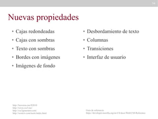 74

Nuevas propiedades
●

Cajas redondeadas

●

Desbordamiento de texto

●

Cajas con sombras

●

Columnas

●

Texto con sombras

●

Transiciones

●

Bordes con imágenes

●

Interfaz de usuario

●

Imágenes de fondo

http://leaverou.me/ft2010
http://www.css3.me/
http://css3generator.com/
http://westciv.com/tools/index.html

Guía de referencia:
https://developer.mozilla.org/en-US/docs/Web/CSS/Reference

 