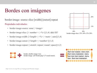 78

Bordes con imágenes
border-image: source slice [width] [outset] repeat
Propiedades individuales:
●

border-image-source: none | <image>

●

border-image-slice: [< number > | <%>]{1,4} && fill?

●

border-image-width: [<length> | <%> | <num> | auto]{1,4}

●

border-image-outset: [<length> | <number>]{1,4}

●

border-image-repeat: [ stretch | repeat | round | space]{1,2}

border: double orange 1em;
border-image: url("border.png") 27 round stretch;

http://www.w3.org/TR/css3-background/#border-images

border-image-slice: 25% 30% 12% 20%

 