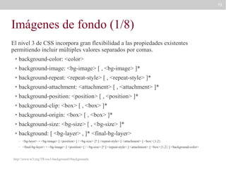 79

Imágenes de fondo (1/8)
El nivel 3 de CSS incorpora gran flexibilidad a las propiedades existentes
permitiendo incluir múltiples valores separados por comas.
●

background-color: <color>

●

background-image: <bg-image> [ , <bg-image> ]*

●

background-repeat: <repeat-style> [ , <repeat-style> ]*

●

background-attachment: <attachment> [ , <attachment> ]*

●

background-position: <position> [ , <position> ]*

●

background-clip: <box> [ , <box> ]*

●

background-origin: <box> [ , <box> ]*

●

background-size: <bg-size> [ , <bg-size> ]*

●

background: [ <bg-layer> , ]* <final-bg-layer>
–

<bg-layer> = <bg-image> || <position> [ / <bg-size> ]? || <repeat-style> || <attachment> || <box>{1,2}

–

<final-bg-layer> = <bg-image> || <position> [ / <bg-size> ]? || <repeat-style> || <attachment> || <box>{1,2} || <background-color>

http://www.w3.org/TR/css3-background/#backgrounds

 
