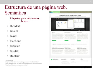 8

Estructura de una página web.
Semántica
header

Etiquetas para estructurar
la web
●

<header>

●

<main>

●

<nav>

●

<section>

●

<article>

●

<aside>

●

<footer>

Advertencias:
http://html5doctor.com/avoiding-common-html5-mistakes/
http://www.w3.org/TR/html5/sections.html#the-section-element
http://html5doctor.com/aside-revisited/

 