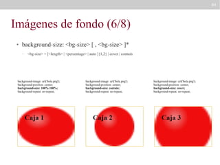 84

Imágenes de fondo (6/8)
●

background-size: <bg-size> [ , <bg-size> ]*
–

<bg-size> = [<length> | <percentage> | auto ]{1,2} | cover | contain

background-image: url('bola.png');
background-position: center;
background-size: 100% 100%;
background-repeat: no-repeat;

background-image: url('bola.png');
background-position: center;
background-size: contain;
background-repeat: no-repeat;

background-image: url('bola.png');
background-position: center;
background-size: cover;
background-repeat: no-repeat;

 