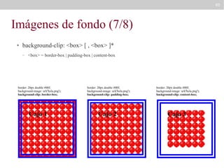 85

Imágenes de fondo (7/8)
●

background-clip: <box> [ , <box> ]*
–

<box> = border-box | padding-box | content-box

border: 20px double #00f;
background-image: url('bola.png');
background-clip: border-box;

border: 20px double #00f;
background-image: url('bola.png');
background-clip: padding-box;

border: 20px double #00f;
background-image: url('bola.png');
background-clip: content-box;

 