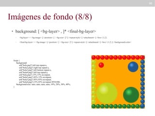 86

Imágenes de fondo (8/8)
●

background: [ <bg-layer> , ]* <final-bg-layer>
–

<bg-layer> = <bg-image> || <position> [ / <bg-size> ]? || <repeat-style> || <attachment> || <box>{1,2}

–

<final-bg-layer> = <bg-image> || <position> [ / <bg-size> ]? || <repeat-style> || <attachment> || <box>{1,2} || <background-color>

#caja {
background:
url("bola.png") left top repeat-x,
url("bola2.png") right top repeat-y,
url("bola3.png") left bottom repeat-x,
url("bola4.png") left top repeat-y,
url("bola.png") 15% 15% no-repeat,
url("bola2.png") 85% 15% no-repeat,
url("bola3.png") 85% 85% no-repeat,
url("bola4.png") 15% 85% no-repeat #FFA500;
background-size: auto, auto, auto, auto, 10%, 20%, 30%, 40%;
}

 