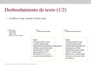87

Desbordamiento de texto (1/2)
●

overflow-wrap: normal | break-word

#caja1, #caja2 {
width: 200px;
height: 200px;
padding: 1em;
border: 1px solid #FFA500;
}

#caja1 {
overflow-wrap: normal;
}

http://www.w3.org/TR/css3-text/#overflow-wrap-property

#caja2 {
overflow-wrap: break-word;
}

 