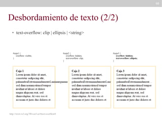 88

Desbordamiento de texto (2/2)
●

text-overflow: clip | ellipsis | <string>

#caja1 {
overflow: visible;
}

http://www.w3.org/TR/css3-ui/#text-overflow0

#caja2 {
overflow: hidden;
text-overflow: clip;
}

#caja3 {
overflow: hidden;
text-overflow: ellipsis;
}

 