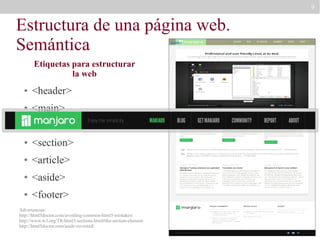9

Estructura de una página web.
Semántica
header

Etiquetas para estructurar
la web
●

<header>

●

<main>

●

<nav>

●

<section>

●

<article>

●

<aside>

●

<footer>

Advertencias:
http://html5doctor.com/avoiding-common-html5-mistakes/
http://www.w3.org/TR/html5/sections.html#the-section-element
http://html5doctor.com/aside-revisited/

 