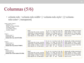 93

Columnas (5/6)
●

column-rule: <column-rule-width> || <column-rule-style> || [<columnrule-color> | transparent]

#caja1, #caja2, #caja3 {
padding: 1em;
border: 1px solid #FFA500;
text-align: justify;
text-overflow: ellipsis;
overflow: hidden;
}
#caja1 {
column-count: 3;
column-gap: 2em;
column-rule: 1px solid #FFA500;
}
#caja2 {
column-count: 3;
column-gap: 2em;
column-rule: 5px dotted #7300FF;
}
#caja3 {
column-count: 3;
column-gap: 2em;
column-rule: 0.5em double #FFA500;
}

 