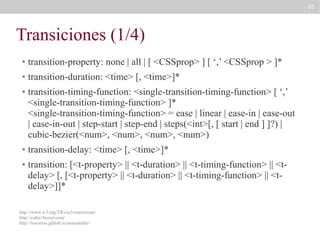 95

Transiciones (1/4)
●

transition-property: none | all | [ <CSSprop> ] [ ‘,’ <CSSprop > ]*

●

transition-duration: <time> [, <time>]*

●

●

●

transition-timing-function: <single-transition-timing-function> [ ‘,’
<single-transition-timing-function> ]*
<single-transition-timing-function> = ease | linear | ease-in | ease-out
| ease-in-out | step-start | step-end | steps(<int>[, [ start | end ] ]?) |
cubic-bezier(<num>, <num>, <num>, <num>)
transition-delay: <time> [, <time>]*
transition: [<t-property> || <t-duration> || <t-timing-function> || <tdelay> [, [<t-property> || <t-duration> || <t-timing-function> || <tdelay>]]*

http://www.w3.org/TR/css3-transitions/
http://cubic-bezier.com/
http://leaverou.github.io/animatable/

 