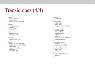 98

Transiciones (4/4)
article {
margin: 1em auto;
width: 600px;
border: 1px solid #FFA500;
}
article h1 {
text-align: center;
margin: 0;
padding: 0.5em;
}
article .cuerpo {
padding: 0 1em;
text-align: justify;
}
article p {
margin-bottom: 1em;
}
.autor {
border: 1px solid #FFA500;
background-color: #BFBFBF;
width: 50px;
margin: 0 0 1em 1em;
float: right;
transition: all 1s;
}

.autor img {
width: 100%;
}
.autor:hover {
width: 150px;
margin: 1em;
background-color: #FFFF00;
}
.autor figcaption {
overflow: hidden;
font-size: 0.8em;
text-align:center;
padding: 0;
height: 0;
background-color: #FFA500;
transition: all 0.5s;
}
.autor figcaption span {
opacity: 0;
transition: all 1s 0.5s;
}
.autor:hover figcaption {
height: 1em;
padding: 0.5em;
}
.autor:hover figcaption span {
opacity: 1;
}

 