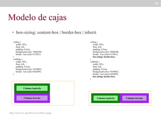 99

Modelo de cajas
●

box-sizing: content-box | border-box | inherit

.colIzq {
width: 50%;
float: left;
padding: 0.5em;
background-color: #90EE90;
border: 1em solid #127B12;
}
.colDcha {
width: 50%;
float: left;
padding: 0.5em;
background-color: #C698E2;
border: 1em solid #A020F0;
}

http://www.w3.org/TR/css3-ui/#box-sizing

.colIzq {
width: 50%;
float: left;
padding: 0.5em;
background-color: #90EE90;
border: 1em solid #127B12;
box-sizing: border-box;
}
.colDcha {
width: 50%;
float: left;
padding: 0.5em;
background-color: #C698E2;
border: 1em solid #A020F0;
box-sizing: border-box;
}

 