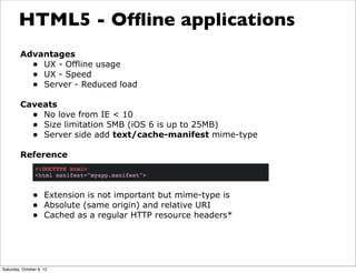 HTML5 - Ofﬂine applications
         Advantages
           • UX - Offline usage
           • UX - Speed
           • Server - Reduced load
         Caveats
           • No love from IE < 10
           • Size limitation 5MB (iOS 6 is up to 25MB)
           • Server side add text/cache-manifest mime-type
         Reference



               • Extension is not important but mime-type is
               • Absolute (same origin) and relative URI
               • Cached as a regular HTTP resource headers*




Saturday, October 6, 12
 