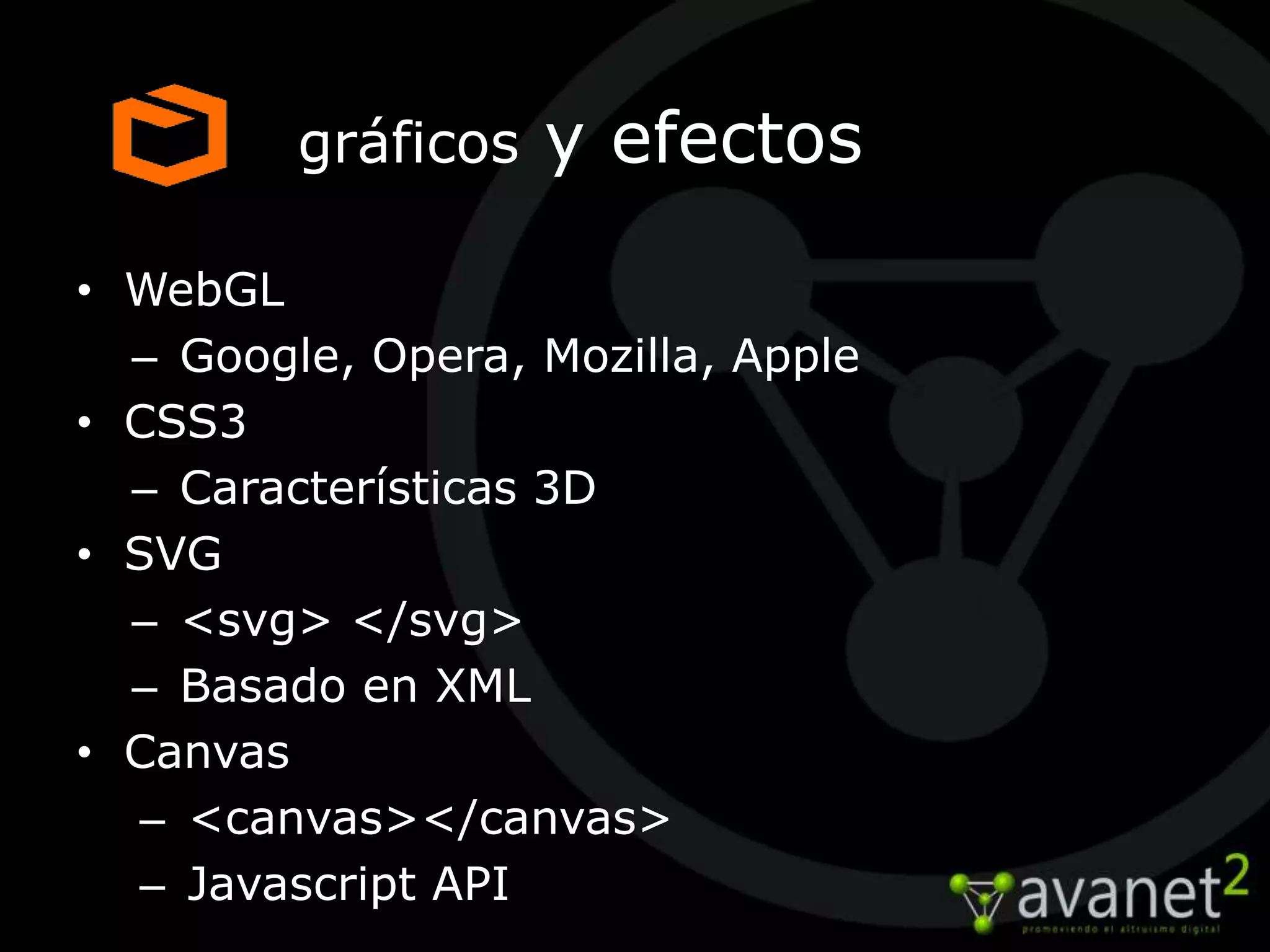 gráficos   y efectos

• WebGL
  – Google, Opera, Mozilla, Apple
• CSS3
  – Características 3D
• SVG
  – <svg> </svg>
  – Basado en XML
• Canvas
   – <canvas></canvas>
   – Javascript API
 