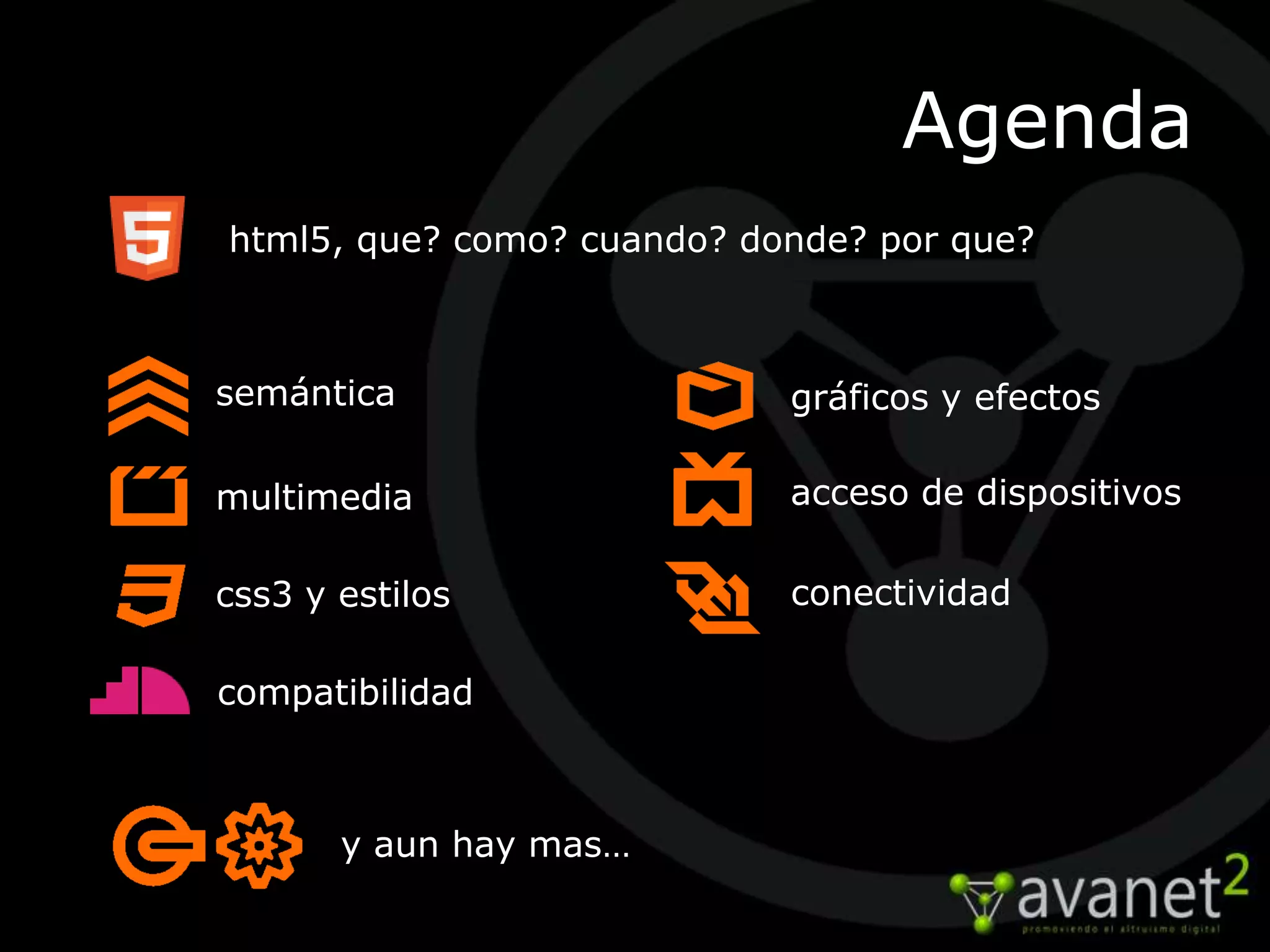 Agenda
html5, que? como? cuando? donde? por que?



semántica                   gráficos y efectos

multimedia                  acceso de dispositivos

css3 y estilos              conectividad

compatibilidad



       y aun hay mas…
 
