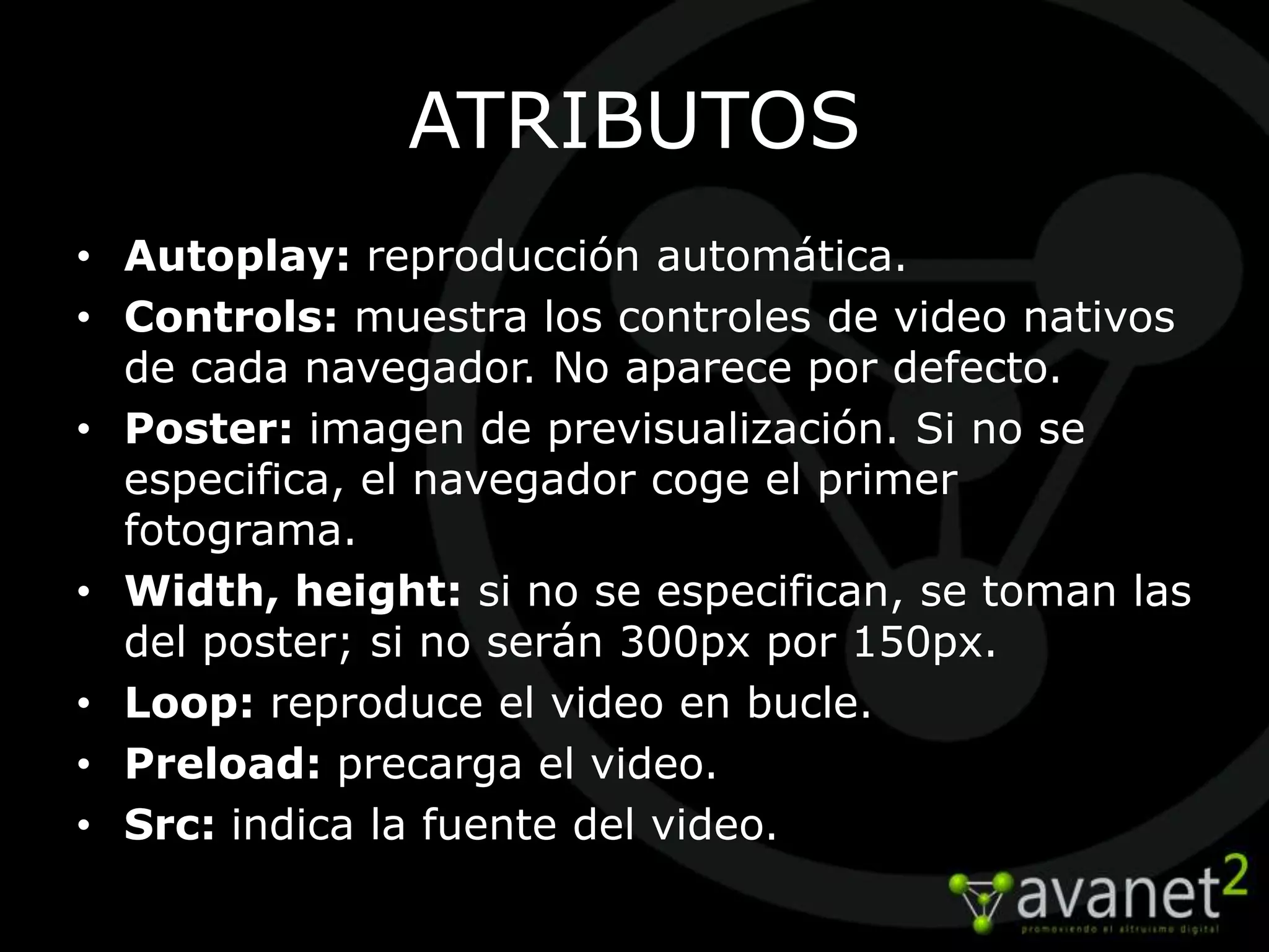 ATRIBUTOS
• Autoplay: reproducción automática.
• Controls: muestra los controles de video nativos
  de cada navegador. No aparece por defecto.
• Poster: imagen de previsualización. Si no se
  especifica, el navegador coge el primer
  fotograma.
• Width, height: si no se especifican, se toman las
  del poster; si no serán 300px por 150px.
• Loop: reproduce el video en bucle.
• Preload: precarga el video.
• Src: indica la fuente del video.
 