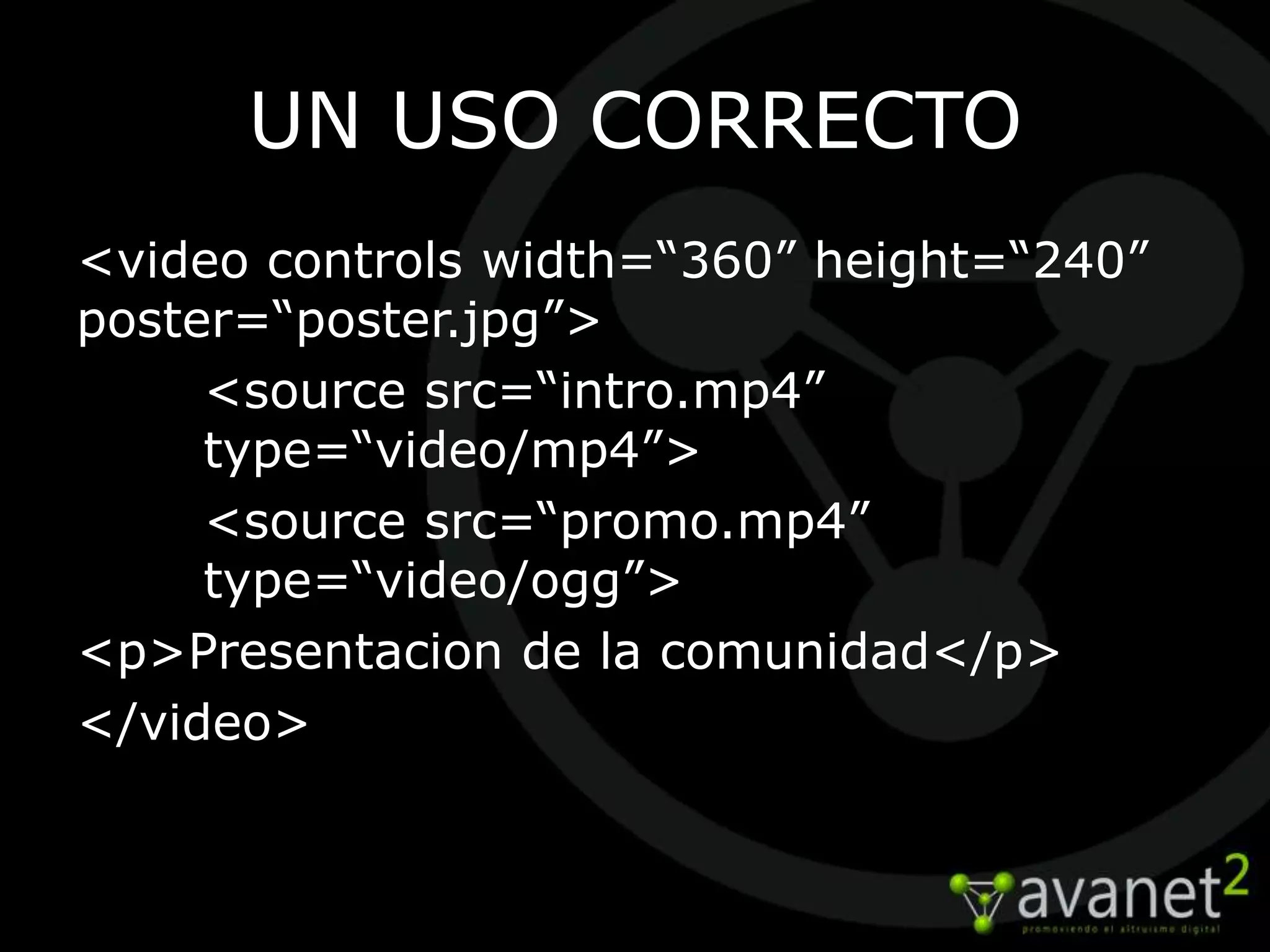 UN USO CORRECTO
<video controls width=“360” height=“240”
poster=“poster.jpg”>
     <source src=“intro.mp4”
     type=“video/mp4”>
     <source src=“promo.mp4”
     type=“video/ogg”>
<p>Presentacion de la comunidad</p>
</video>
 