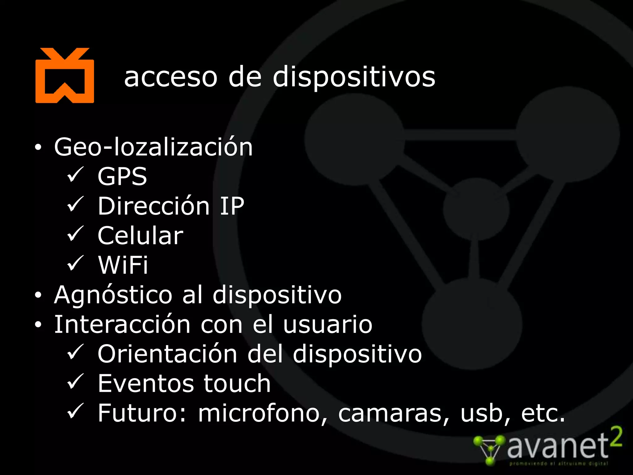 acceso de dispositivos

• Geo-lozalización
    GPS
    Dirección IP
    Celular
    WiFi
• Agnóstico al dispositivo
• Interacción con el usuario
    Orientación del dispositivo
    Eventos touch
    Futuro: microfono, camaras, usb, etc.
 