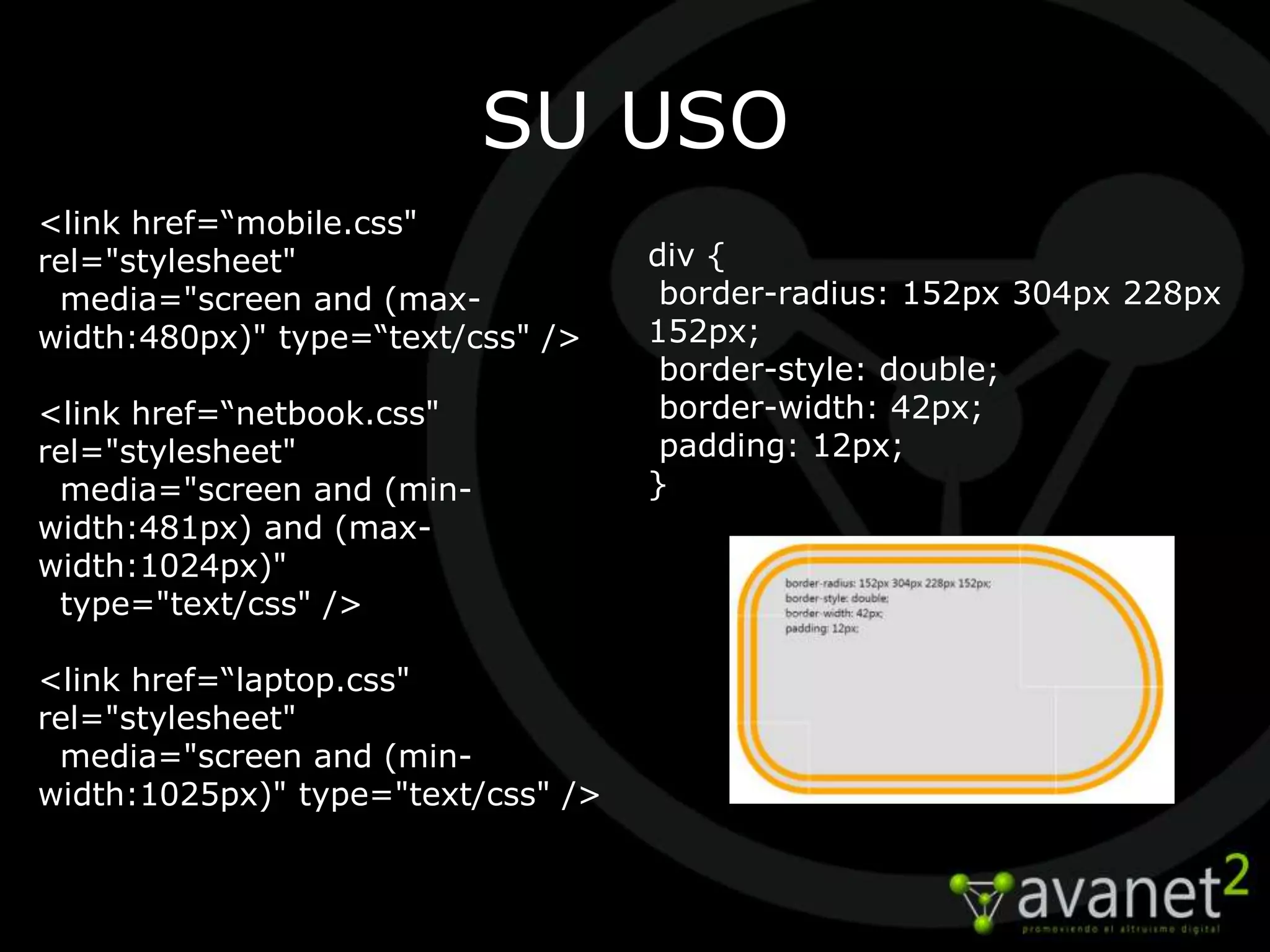 SU USO
<link href=“mobile.css"
rel="stylesheet"                    div {
 media="screen and (max-             border-radius: 152px 304px 228px
width:480px)" type=“text/css" />    152px;
                                     border-style: double;
<link href=“netbook.css"             border-width: 42px;
rel="stylesheet"                     padding: 12px;
 media="screen and (min-            }
width:481px) and (max-
width:1024px)"
 type="text/css" />

<link href=“laptop.css"
rel="stylesheet"
 media="screen and (min-
width:1025px)" type="text/css" />
 