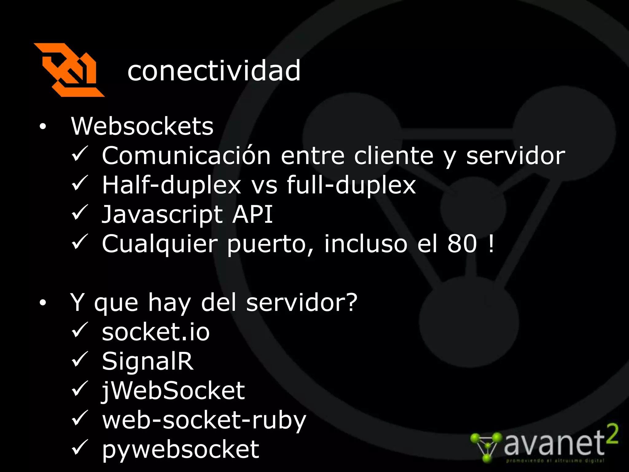 conectividad
• Websockets
   Comunicación entre cliente y servidor
   Half-duplex vs full-duplex
   Javascript API
   Cualquier puerto, incluso el 80 !

• Y que hay del servidor?
   socket.io
   SignalR
   jWebSocket
   web-socket-ruby
   pywebsocket
 