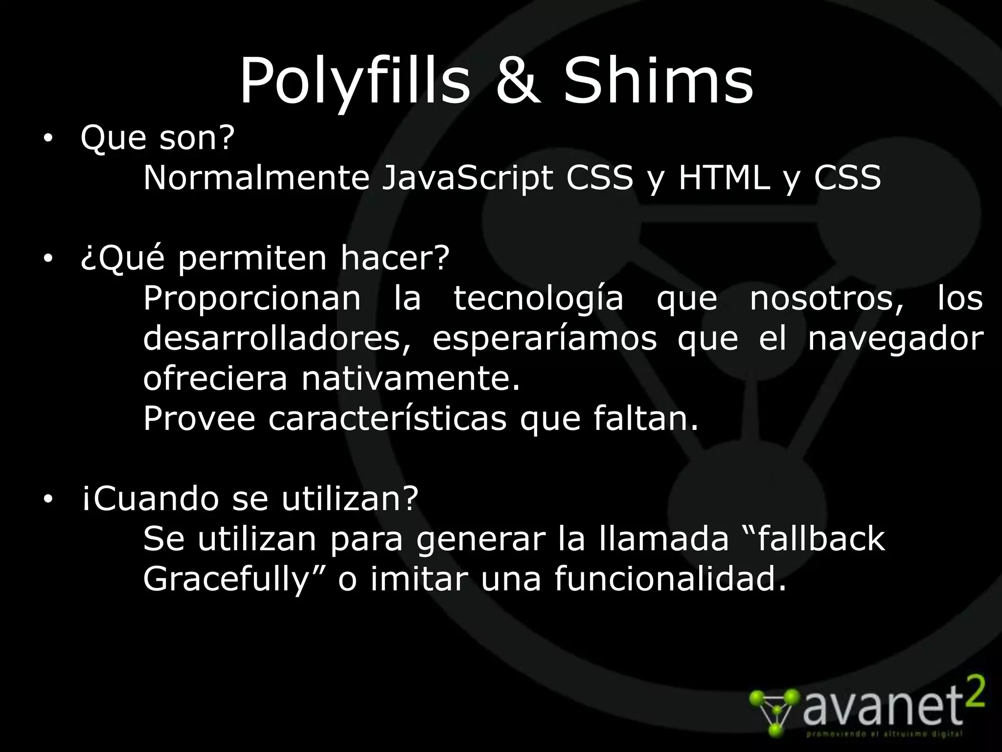 Polyfills & Shims
• Que son?
     Normalmente JavaScript CSS y HTML y CSS

• ¿Qué permiten hacer?
     Proporcionan la tecnología que nosotros, los
     desarrolladores, esperaríamos que el navegador
     ofreciera nativamente.
     Provee características que faltan.

• ¡Cuando se utilizan?
     Se utilizan para generar la llamada “fallback
     Gracefully” o imitar una funcionalidad.
 