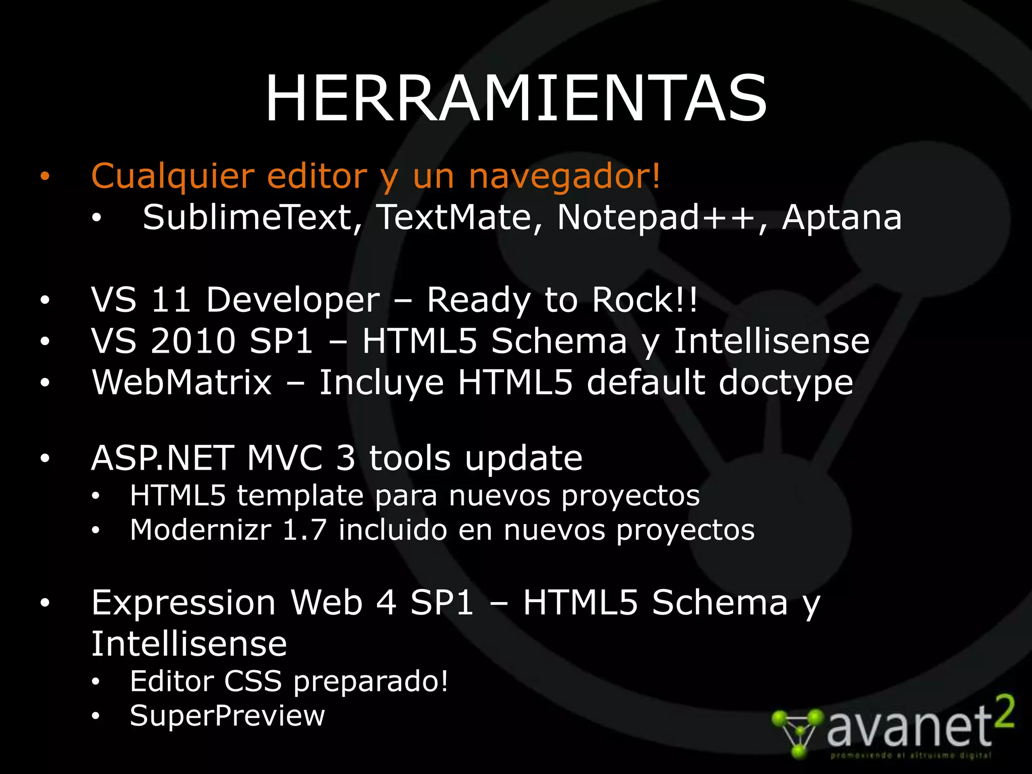 HERRAMIENTAS
•   Cualquier editor y un navegador!
    • SublimeText, TextMate, Notepad++, Aptana

•   VS 11 Developer – Ready to Rock!!
•   VS 2010 SP1 – HTML5 Schema y Intellisense
•   WebMatrix – Incluye HTML5 default doctype

•   ASP.NET MVC 3 tools update
    • HTML5 template para nuevos proyectos
    • Modernizr 1.7 incluido en nuevos proyectos

•   Expression Web 4 SP1 – HTML5 Schema y
    Intellisense
    • Editor CSS preparado!
    • SuperPreview
 