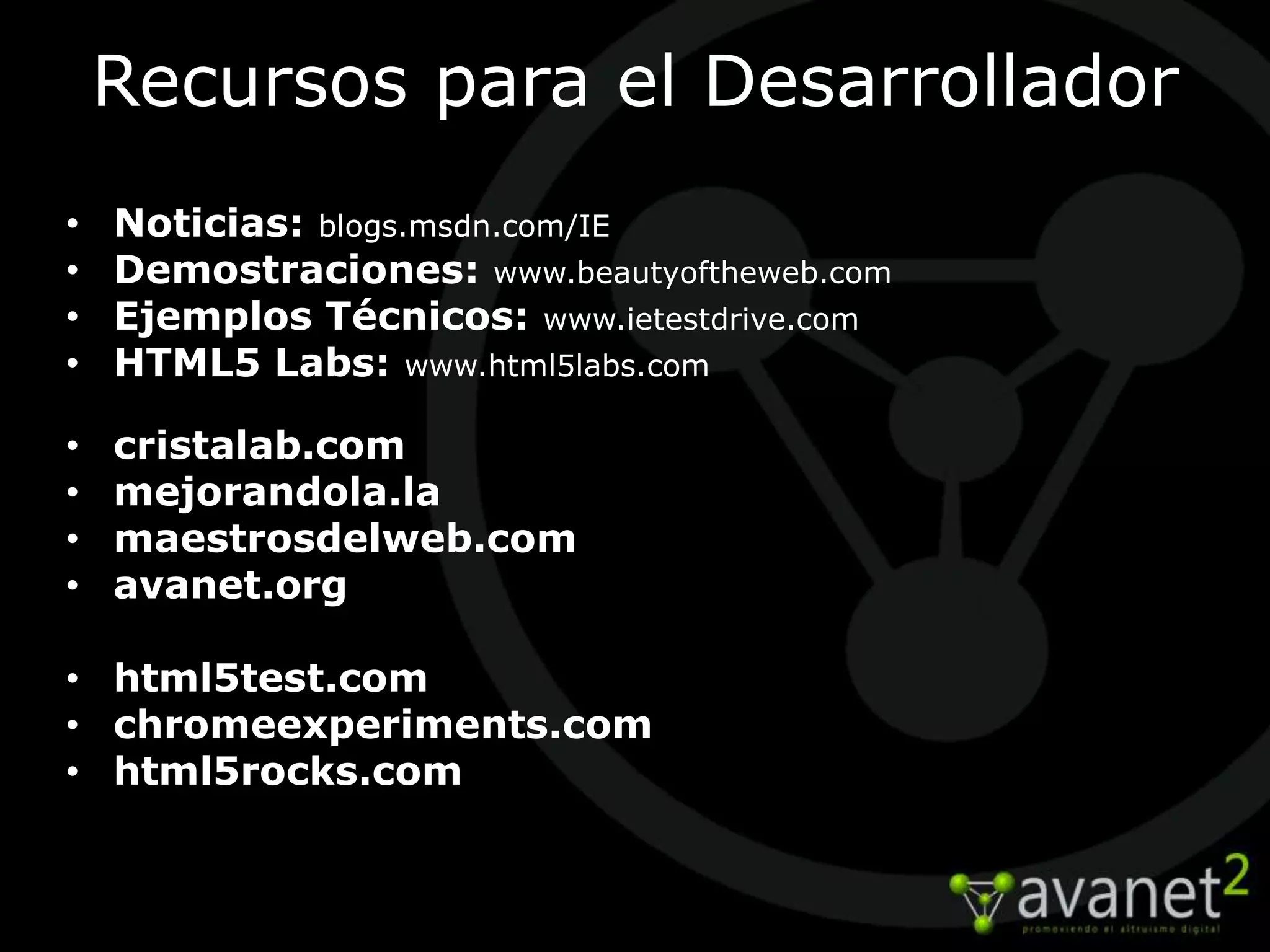 Recursos para el Desarrollador
•   Noticias: blogs.msdn.com/IE
•   Demostraciones: www.beautyoftheweb.com
•   Ejemplos Técnicos: www.ietestdrive.com
•   HTML5 Labs: www.html5labs.com

•   cristalab.com
•   mejorandola.la
•   maestrosdelweb.com
•   avanet.org

• html5test.com
• chromeexperiments.com
• html5rocks.com
 
