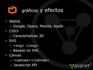 gráficos   y efectos

• WebGL
  – Google, Opera, Mozilla, Apple
• CSS3
  – Características 3D
• SVG
  – <svg> </svg>
  – Basado en XML
• Canvas
   – <canvas></canvas>
   – Javascript API
 