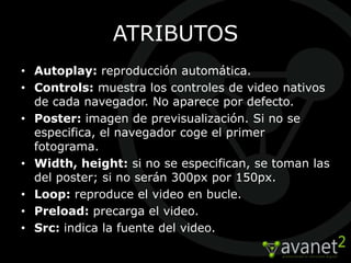 ATRIBUTOS
• Autoplay: reproducción automática.
• Controls: muestra los controles de video nativos
  de cada navegador. No aparece por defecto.
• Poster: imagen de previsualización. Si no se
  especifica, el navegador coge el primer
  fotograma.
• Width, height: si no se especifican, se toman las
  del poster; si no serán 300px por 150px.
• Loop: reproduce el video en bucle.
• Preload: precarga el video.
• Src: indica la fuente del video.
 