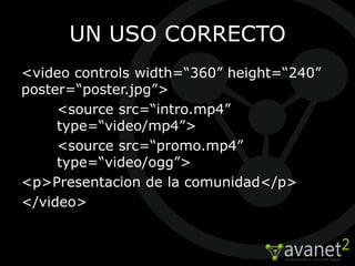 UN USO CORRECTO
<video controls width=“360” height=“240”
poster=“poster.jpg”>
     <source src=“intro.mp4”
     type=“video/mp4”>
     <source src=“promo.mp4”
     type=“video/ogg”>
<p>Presentacion de la comunidad</p>
</video>
 