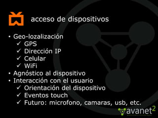 acceso de dispositivos

• Geo-lozalización
    GPS
    Dirección IP
    Celular
    WiFi
• Agnóstico al dispositivo
• Interacción con el usuario
    Orientación del dispositivo
    Eventos touch
    Futuro: microfono, camaras, usb, etc.
 