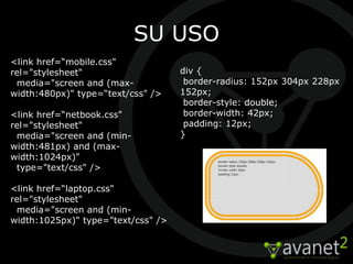SU USO
<link href=“mobile.css"
rel="stylesheet"                    div {
 media="screen and (max-             border-radius: 152px 304px 228px
width:480px)" type=“text/css" />    152px;
                                     border-style: double;
<link href=“netbook.css"             border-width: 42px;
rel="stylesheet"                     padding: 12px;
 media="screen and (min-            }
width:481px) and (max-
width:1024px)"
 type="text/css" />

<link href=“laptop.css"
rel="stylesheet"
 media="screen and (min-
width:1025px)" type="text/css" />
 